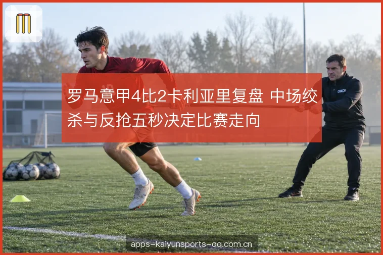 罗马意甲4比2卡利亚里复盘 中场绞杀与反抢五秒决定比赛走向