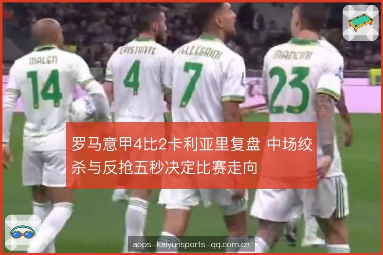 罗马意甲4比2卡利亚里复盘 中场绞杀与反抢五秒决定比赛走向